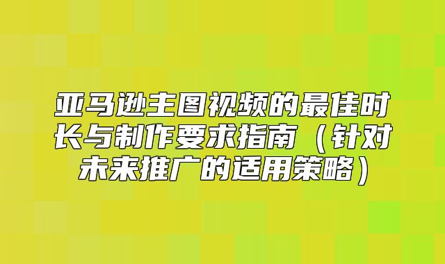 亚马逊主图视频的最佳时长与制作要求指南针对未来推广的适用策略