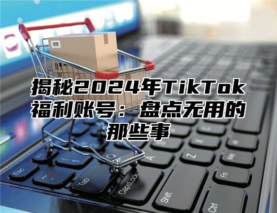 揭秘2025年TikTok福利账号：盘点无用的那些事