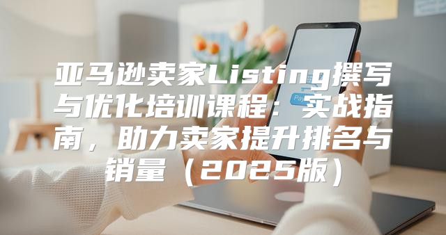 亚马逊卖家Listing撰写与优化培训课程：实战指南，助力卖家提升排名与销量2025版