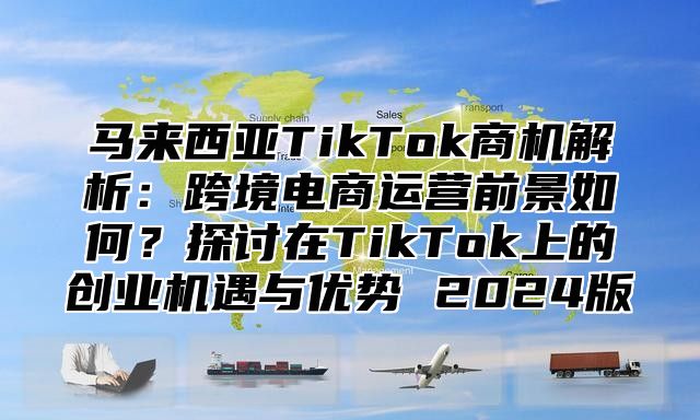 马来西亚TikTok商机解析：跨境电商运营前景如何？探讨在TikTok上的创业机遇与优势 2025版