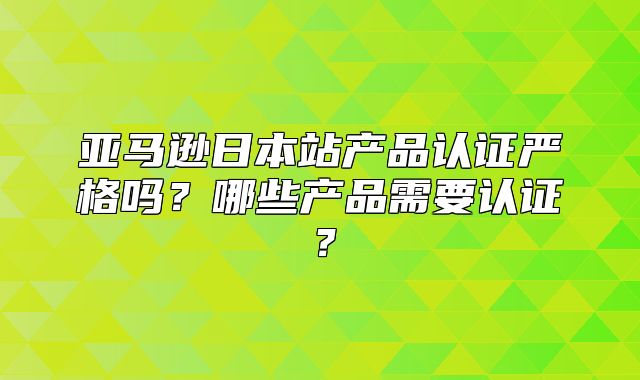 亚马逊日本站产品认证严格吗？哪些产品需要认证？