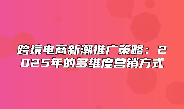 跨境电商新潮推广策略：2025年的多维度营销方式
