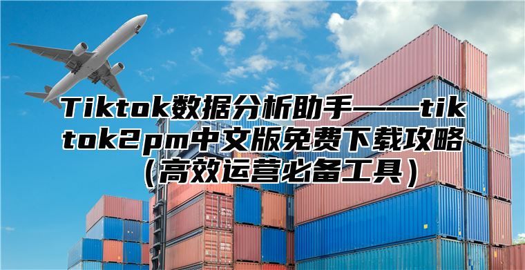 Tiktok数据分析助手——tiktok2pm中文版免费下载攻略高效运营必备工具