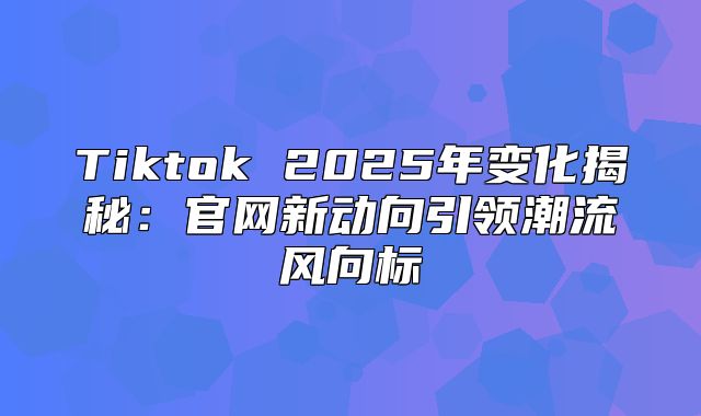 Tiktok 2025年变化揭秘：官网新动向引领潮流风向标