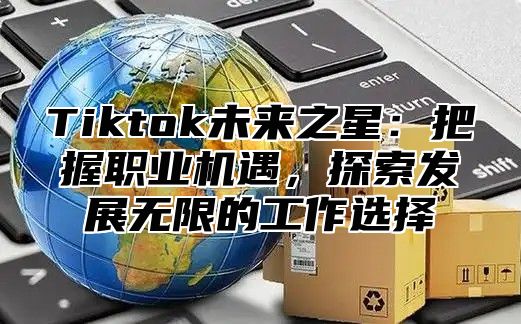 Tiktok未来之星：把握职业机遇，探索发展无限的工作选择