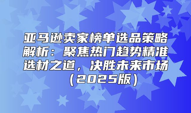 亚马逊卖家榜单选品策略解析：聚焦热门趋势精准选材之道，决胜未来市场2025版