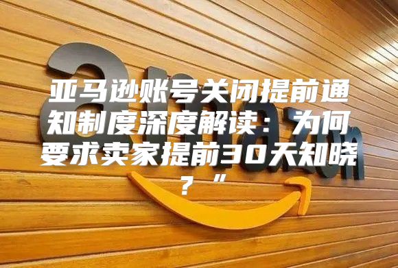 亚马逊账号关闭提前通知制度深度解读：为何要求卖家提前30天知晓？”