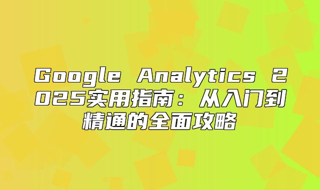Google Analytics 2025实用指南：从入门到精通的全面攻略