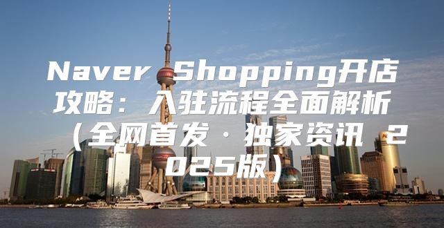 Naver Shopping开店攻略：入驻流程全面解析全网首发·独家资讯 2025版