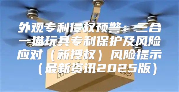 外观专利侵权预警：三合一猫玩具专利保护及风险应对新授权风险提示最新资讯2025版