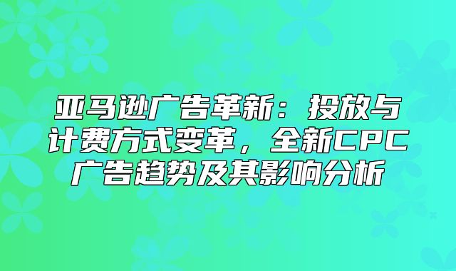 亚马逊广告革新：投放与计费方式变革，全新CPC广告趋势及其影响分析