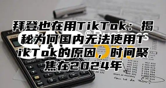 拜登也在用TikTok：揭秘为何国内无法使用TikTok的原因，时间聚焦在2025年