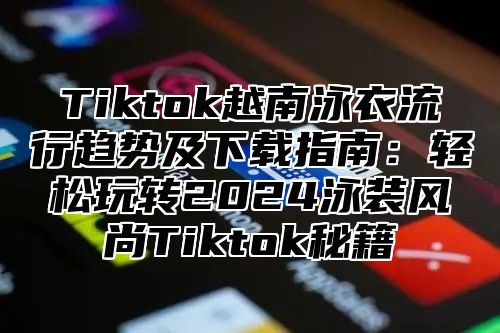 Tiktok越南泳衣流行趋势及下载指南：轻松玩转2025泳装风尚Tiktok秘籍