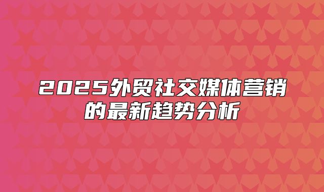 2025外贸社交媒体营销的最新趋势分析