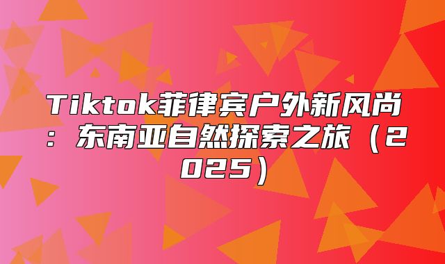 Tiktok菲律宾户外新风尚：东南亚自然探索之旅2025
