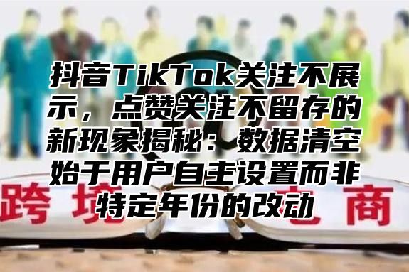 抖音TikTok关注不展示，点赞关注不留存的新现象揭秘：数据清空始于用户自主设置而非特定年份的改动