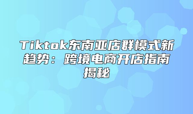 Tiktok东南亚店群模式新趋势：跨境电商开店指南揭秘