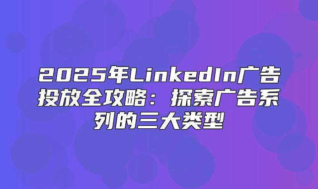 2025年LinkedIn广告投放全攻略：探索广告系列的三大类型