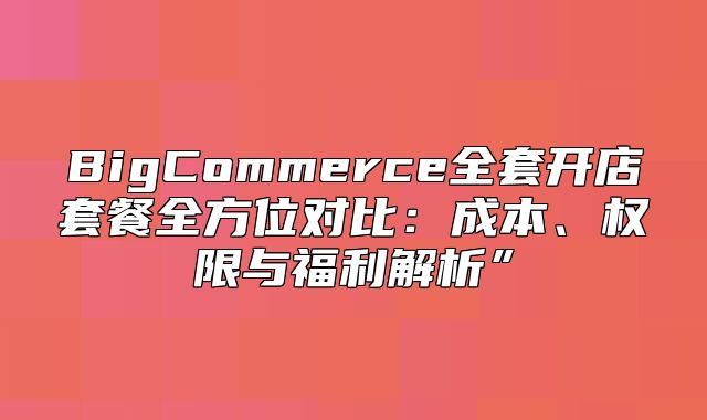 BigCommerce全套开店套餐全方位对比：成本、权限与福利解析”
