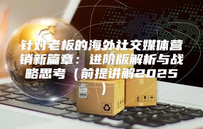 针对老板的海外社交媒体营销新篇章：进阶版解析与战略思考前提讲解2025