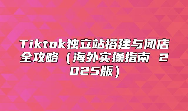 Tiktok独立站搭建与闭店全攻略海外实操指南 2025版