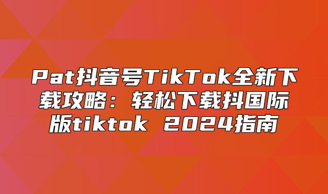 Pat抖音号TikTok全新下载攻略：轻松下载抖国际版tiktok 2025指南