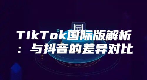 TikTok国际版解析：与抖音的差异对比