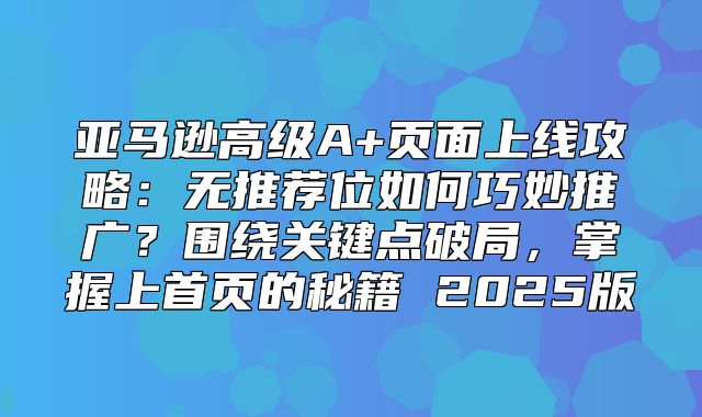 亚马逊高级A+页面上线攻略：无推荐位如何巧妙推广？围绕关键点破局，掌握上首页的秘籍 2025版