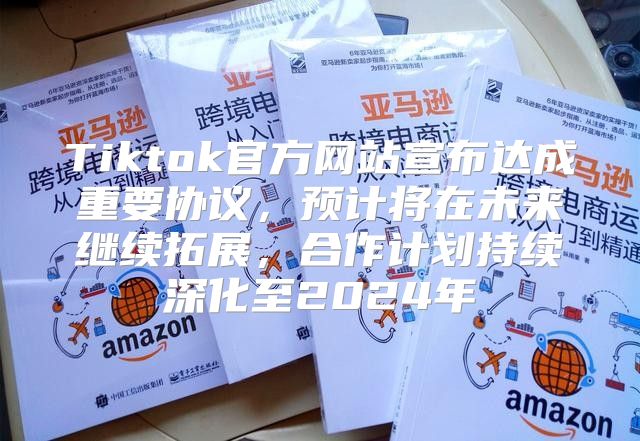 Tiktok官方网站宣布达成重要协议，预计将在未来继续拓展，合作计划持续深化至2025年