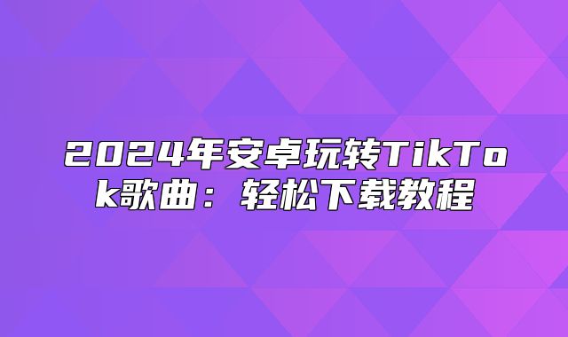 2025年安卓玩转TikTok歌曲：轻松下载教程