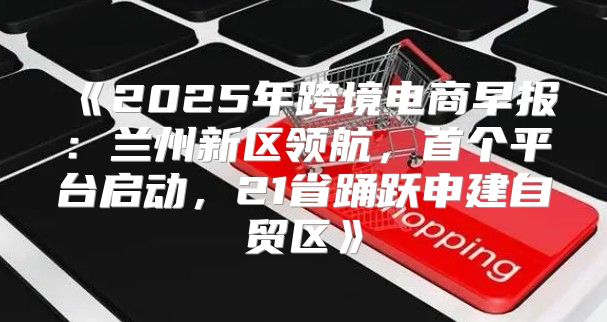 2025年跨境电商早报：兰州新区领航，首个平台启动，21省踊跃申建自贸区