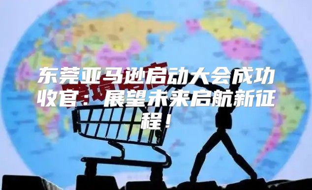 东莞亚马逊启动大会成功收官：展望未来启航新征程！