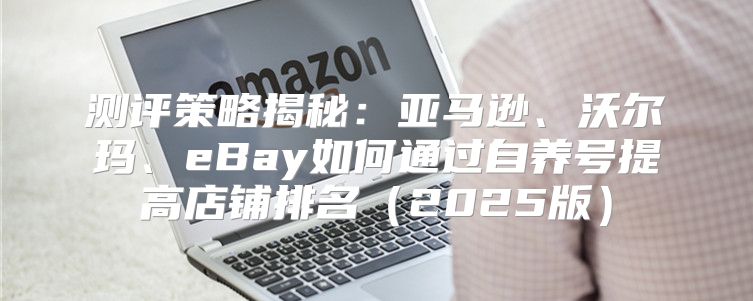 测评策略揭秘：亚马逊、沃尔玛、eBay如何通过自养号提高店铺排名2025版