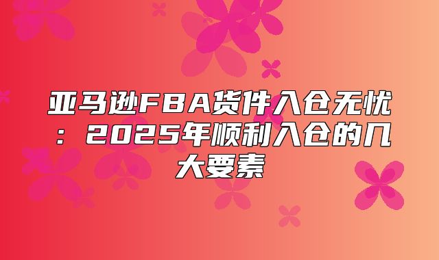亚马逊FBA货件入仓无忧：2025年顺利入仓的几大要素