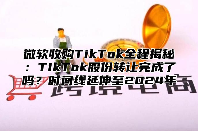 微软收购TikTok全程揭秘：TikTok股份转让完成了吗？时间线延伸至2025年