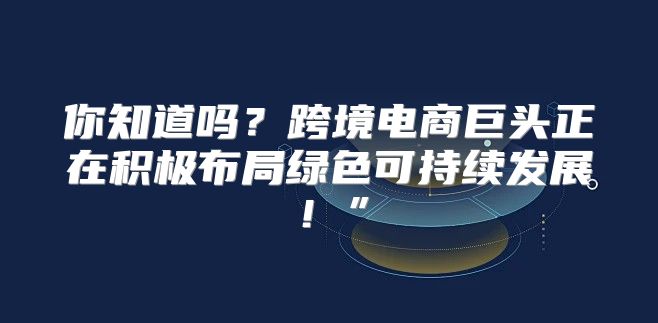 你知道吗？跨境电商巨头正在积极布局绿色可持续发展！”