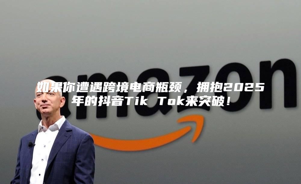 如果你遭遇跨境电商瓶颈，拥抱2025年的抖音Tik Tok来突破！