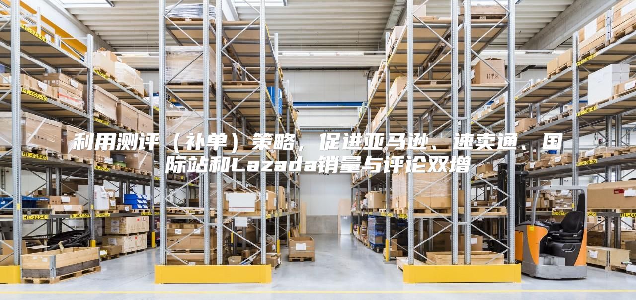 利用测评补单策略，促进亚马逊、速卖通、国际站和Lazada销量与评论双增