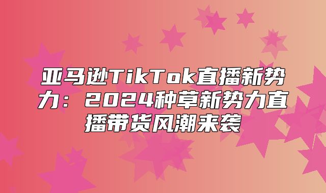 亚马逊TikTok直播新势力：2025种草新势力直播带货风潮来袭