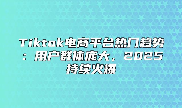 Tiktok电商平台热门趋势：用户群体庞大，2025持续火爆
