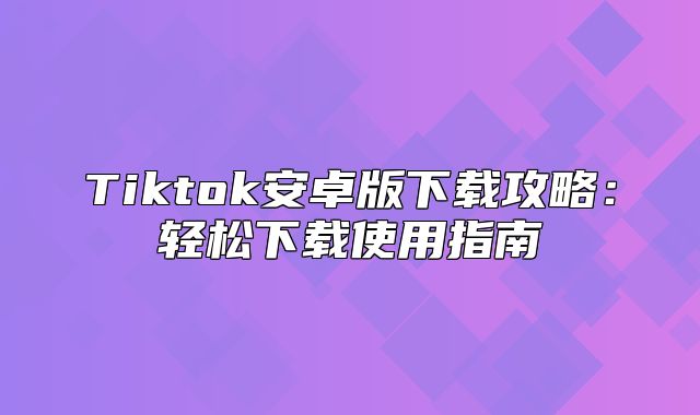 Tiktok安卓版下载攻略：轻松下载使用指南
