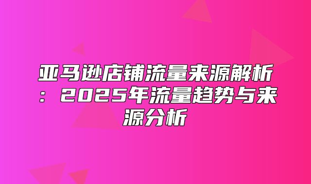 亚马逊店铺流量来源解析：2025年流量趋势与来源分析