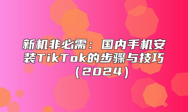 新机非必需：国内手机安装TikTok的步骤与技巧2025
