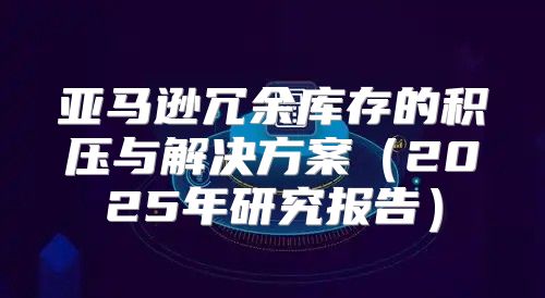 亚马逊冗余库存的积压与解决方案2025年研究报告