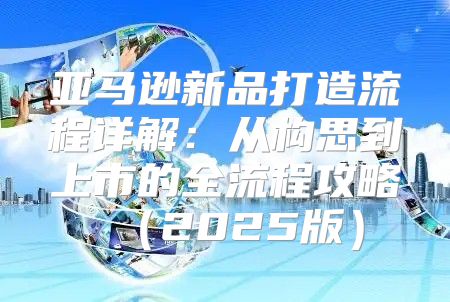亚马逊新品打造流程详解：从构思到上市的全流程攻略2025版