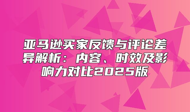 亚马逊买家反馈与评论差异解析：内容、时效及影响力对比2025版