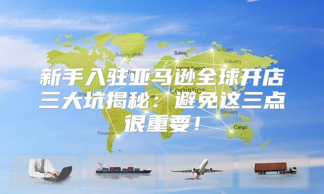 新手入驻亚马逊全球开店三大坑揭秘：避免这三点很重要！