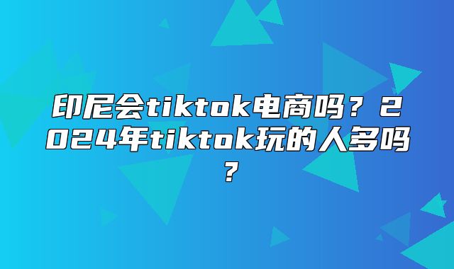 印尼会tiktok电商吗？2025年tiktok玩的人多吗？
