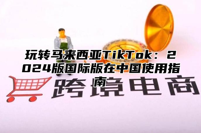 玩转马来西亚TikTok：2025版国际版在中国使用指南
