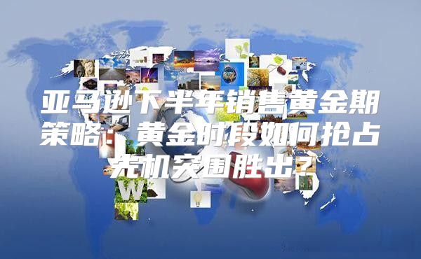亚马逊下半年销售黄金期策略：黄金时段如何抢占先机突围胜出？